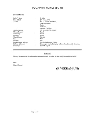 CV of VEERAMANI SEKAR
Personal Details
Father’s Name : E. Sekar
Date of Birth : 25th
March 1981
Address : No. 8A/2, First Main Road,
New Anna Nagar,
Pudur,
Ambattur
Chennai – 600 053.
Mobile Number : +91 98416 88478 – (SMS)
Mother Tongue : Tamil
Nationality : Indian
Religion : Hindu
Marital Status : Married
Sex : Male
Passport : Yes
Extracurricular activities : Cricket, Badminton, Carom.
Hobbies & Interests : Listening to Music, Designing in Photoshop, Internet & Browsing.
Languages : Tamil & English.
Declaration
I hereby declare that all the information furnished above is correct to the best of my knowledge and belief.
Date:
Place: Chennai
(S. VEERAMANI)
Page 6 of 6
 