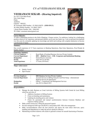 CV of VEERAMANI SEKAR
VEERAMANI SEKAR - (Hearing Impaired)
No. 8A/2, First Main Road,
New Anna Nagar,
Pudur,
Ambattur,
Chennai – 600 053.
 Veeramani SMS Number: +91 98416 88478 – (SMS ONLY)
 Father Mobile Number: +91 98847 39875
 Home Phone Number: 044 – 26861042
 E-Mail: veeramani.sekar@gmail.com
Career Objective
To seek a challenging position in the field of Banking / Finance sectors. I’m ambitious, looking for a challenging
position wherever my experience and personal abilities can be put into better use. I aim at personal development
over the years by constantly updating my knowledge and skills and working with complete dedication to become
a professional of repute.
Summary
Has overall experience of 15 Years experience in Banking Operations, Data Entry Operations, Proof Reader &
Quality Analyst.
Experience Summary
Current Employer : Royal Bank of Scotland Business Services Private Limited.,
Current Department : HFC – Hold for Cover – CIB - Corporate and Institutional Banking
Designation : Senior Process Associate
Period : April 2015 to till date.
Total Experience : 15 Years (Till Now)
Major Achievement:
• Quality Award
• Spot Ovation
Previous Employee : RBS Business Services Private Limited,
Current Department : Account Services in Billing Setup & Cash Pool Setup – (International
Banking Services & Operations)
Designation : Officer – Centralized Cash Management Services
Period : July 2012 to March 2015
Responsibilities:
• Manage the daily Business as Usual Activities of Billing Systems both Central & Local Billing
which has activities of
 Addition of products in Billing Systems
 Client on-boarding and maintenance
 Updating & amending prices and volumes
 Check for automated and manual synchronization between Common Database and
respective billing systems
• Make certain actions for e-filing the processed request.
• Provide managerial EOD sign-off (DCFCL) and produce KPI / MI to the management.
• Make recommendations about the best practices and advise the team about short-cuts, query
handling and dependencies to make the process speedy & effective.
• Maintaining excellent relations with clients to generate avenues for smooth functioning of business.
Page 1 of 6
 
