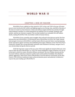 WORLD WAR II
CHAPTER 1: RISE OF FASCISM
World War IIwas a global war that started in 1937 in Asia, and 1939 in Europe. All major
powers were involvedin the conflict,and fighting raged across Europe, Asia, and Africa. Because of
the state of a total war, lines between civilian and military targets had blurred, and thus brought
unprecedented casualties to civilian populations by methods such as strategic bombing, mass
murder, and the use of atomic weapons. The war had resulted in an estimated 50 to 80 million
deaths, making World War IIthe most lethal conflictin human history.
World War IIwas caused by many struggles that surfaced in the interwar period, the time
between the end of World War I (1918) and the start of World War II(1939). The Triple Entente
had emerged victoriousin World WarI, and had made effortsto prevent future wars by imposing
harsh reparations against Germany and establishing the League of Nations at the 1919 Paris Peace
Conference. Despite this, strong nationalist sentiment had remained in Germany, and gave rise to
new dictatorships during the interwar period.
Of all the long-term causes to the war, some of the most significant started within just a few
years of after the end of World War I in 1918. The newly established League of Nations was not up
to the task in which its creator, Woodrow Wilson, envisioned. The rise of Italian fascism and the
increased military authority in Japanese politics had created politicalinstability that alluded to
military aggression. Chief of the causes of World War II was the takeover of Germany by the Nazi
Party in 1933. All three totalitarian states achieved absolute power and authority in distinctive
waysin the years leading up to World War II.
 