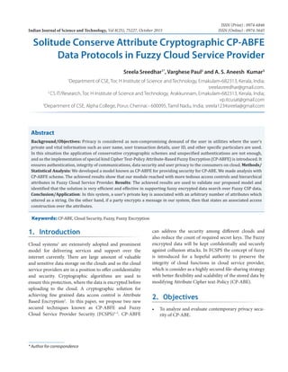 Indian Journal of Science and Technology, Vol 8(25), 75227, October 2015
ISSN (Print) : 0974-6846
ISSN (Online) : 0974-5645
* Author for correspondence
1. Introduction
Cloud systems1
are extensively adopted and prominent
model for delivering services and support over the
internet currently. There are large amount of valuable
and sensitive data storage on the clouds and so the cloud
service providers are in a position to offer confidentiality
and security. Cryptographic algorithms are used to
ensure this protection, where the data is encrypted before
uploading to the cloud. A cryptographic solution for
achieving fine grained data access control is Attribute
Based Encryption2
. In this paper, we propose two new
secured techniques known as CP-ABFE and Fuzzy
Cloud Service Provider Security (FCSPS)3–5
. CP-ABFE
can address the security among different clouds and
also reduce the count of required secret keys. The Fuzzy
encrypted data will be kept confidentially and securely
against collusion attacks. In FCSPS the concept of fuzzy
is introduced for a hopeful authority to preserve the
integrity of cloud functions in cloud service provider,
which is consider as a highly secured file-sharing strategy
with better flexibility and scalability of the stored data by
modifying Attribute Cipher text-Policy (CP-ABE).
2. Objectives
•	 To analyze and evaluate contemporary privacy secu-
rity of CP-ABE.
Abstract
Background/Objectives: Privacy is considered as non-compromising demand of the user in utilities where the user’s
private and vital information such as user name, user transaction details, user ID, and other specific particulars are used.
In this situation the application of conservative cryptographic schemes and unspecified authentications are not enough,
and so the implementation of special kind Cipher Text-Policy Attribute-Based Fuzzy Encryption (CP-ABFE) is introduced. It
ensures authentication, integrity of communications, data security and user privacy to the consumers on cloud. Methods/
Statistical Analysis: We developed a model known as CP-ABFE for providing security for CP-ABE. We made analysis with
CP-ABFE scheme. The achieved results show that our module reached with more tedious access controls and hierarchical
attributes in Fuzzy Cloud Service Provider. Results: The achieved results are used to validate our proposed model and
identified that the solution is very efficient and effective in supporting fuzzy encrypted data search over Fuzzy CSP data.
Conclusion/Application: In this system, a user’s private key is associated with an arbitrary number of attributes which
uttered as a string. On the other hand, if a party encrypts a message in our system, then that states an associated access
construction over the attributes.
Keywords: CP-ABE, Cloud Security, Fuzzy, Fuzzy Encryption
Solitude Conserve Attribute Cryptographic CP-ABFE
Data Protocols in Fuzzy Cloud Service Provider
Sreela Sreedhar1*
, Varghese Paul2
and A. S. Aneesh Kumar3
1
Department of CSE, Toc H Institute of Science and Technology, Ernakulam-682313, Kerala, India;
sreelasreedhar@gmail.com.
2
CS IT/Research, Toc H Institute of Science and Technology, Arakkunnam, Ernakulam-682313, Kerala, India;
vp.itcusat@gmail.com
3
Department of CSE, Alpha College, Porur, Chennai - 600095, Tamil Nadu, India; sreela1234sreela@gmail.com
 