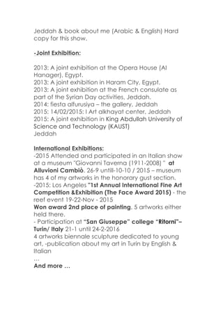 Jeddah & book about me (Arabic & English) Hard
copy for this show.
-Joint Exhibition:
2013: A joint exhibition at the Opera House (Al
Hanager), Egypt.
2013: A joint exhibition in Haram City, Egypt.
2013: A joint exhibition at the French consulate as
part of the Syrian Day activities, Jeddah.
2014: fiesta alfurusiya – the gallery, Jeddah
2015: 14/02/2015: I Art alkhayat center, Jeddah
2015: A joint exhibition in King Abdullah University of
Science and Technology (KAUST)
Jeddah
International Exhibitions:
-2015 Attended and participated in an Italian show
at a museum "Giovanni Taverna (1911-2008) " at
Alluvioni Cambiò. 26-9 untill-10-10 / 2015 – museum
has 4 of my artworks in the honorary gust section.
-2015: Los Angeles "1st Annual International Fine Art
Competition &Exhibition (The Face Award 2015) - the
reef event 19-22-Nov - 2015
Won award 2nd place of painting. 5 artworks either
held there.
- Participation at “San Giuseppe” college “Ritorni”–
Turin/ Italy 21-1 until 24-2-2016
4 artworks biennale sculpture dedicated to young
art, -publication about my art in Turin by English &
Italian
…
And more …
 