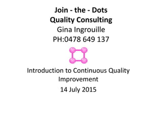 Join - the - Dots
Quality Consulting
Gina Ingrouille
PH:0478 649 137
Introduction to Continuous Quality
Improvement
14 July 2015
 