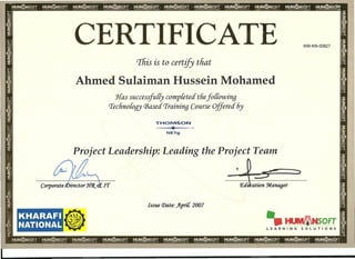 CERTIFICATE KW-KN-00827
Tfiis is to certify tfiat
Ahmed Sulaiman Hussein Mohamed
Has successfully completed tliefo((owing
Technoloqy (Based Traininq Course Offered 6y
THOMSON
...a..
'"T'-~.
NETg
Project Leadership: Leading the Project Team
,
L.,
CorporateJDirector J{(j{ clt;rr
KHARAFI
NATIONAL
Issue (j)ate: )f.pri[ 2007
@
 