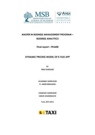 MASTER IN BUSINESS MANAGEMENT PROGRAM –
BUSINESS ANALYTICS
Final report – PRJ600
DYNAMIC PRICING MODEL OF E-TAXI APP
BY
FIRAS GUEZGUEZ
ACADEMIC SUPERVISOR
Pr. AMOR MESSAOUD
COMPANY SUPERVISOR
SADOK GHANNOUCHI
Tunis, 2015-2016
 