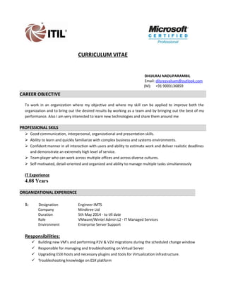 CURRICULUM VITAE
DHIJILRAJ NADUPARAMBIL
Email: dilsreevalsam@outlook.com
(M): +91 9003136859
CAREER OBJECTIVE
To work in an organization where my objective and where my skill can be applied to improve both the
organization and to bring out the desired results by working as a team and by bringing out the best of my
performance. Also I am very interested to learn new technologies and share them around me
PROFESSIONAL SKILS
 Good communication, interpersonal, organizational and presentation skills.
 Ability to learn and quickly familiarize with complex business and systems environments.
 Confident manner in all interaction with users and ability to estimate work and deliver realistic deadlines
and demonstrate an extremely high level of service.
 Team player who can work across multiple offices and across diverse cultures.
 Self-motivated, detail-oriented and organized and ability to manage multiple tasks simultaneously
IT Experience
4.08 Years
ORGANIZATIONAL EXPERIENCE
1: Designation Engineer IMTS
Company Mindtree Ltd
Duration 5th May 2014 - to till date
Role VMware/Wintel Admin L2 - IT Managed Services
Environment Enterprise Server Support
Responsibilities:
 Building new VM’s and performing P2V & V2V migrations during the scheduled change window
 Responsible for managing and troubleshooting on Virtual Server
 Upgrading ESXI hosts and necessary plugins and tools for Virtualization infrastructure.
 Troubleshooting knowledge on ESX platform
 