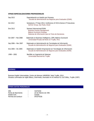 - 3-
OTRAS ESPECIALIZACIONES PROFESIONALES
Sep 2015 Especialización en Gestión por Procesos
Escuela de Administración de Negocios para Graduados (ESAN)
Oct 2012 Symposium, IT Expo 2012, Conference of CIO & Seniors IT Executives
Gartner Group, Sao Paulo, Brasil
Ene 2012 Semana Internacional ESAN
Business Process Management
Balance Scorecard Strategy
Sistemas de Información para la Toma de Decisiones
Oct 2007 – Feb 2008 Diplomado en Business Intelligence, CRM, Balance Scorecard
Universidad Privada del Norte en Trujillo, Perú
Sep 2006 – Mar 2007 Diplomado en Administración de Tecnologías de Información
Escuela de Administración de Negocios para Graduados (ESAN)
Ene 2005 – Dic 2005 Diplomado en Gestión Empresarial con Tecnologías de Información
Escuela de Administración de Negocios para Graduados (ESAN)
1998 – 2002 Bachiller en Ingeniería de Sistemas
Universidad Nacional de Trujillo
IDIOMAS
Business English Intermediate, Centro de Idiomas LANGROW, Sede Trujillo, 2014.
Estudios culminados de inglés Básico, Intermedio, Avanzado en el Instituto EL CULTURAL, Trujillo (1997)
OTROS DATOS PERSONALES
DNI : 41074256
Fecha de Nacimiento : 22 de Febrero de 1981
Estado Civil : Casado
Permiso de Conducir : D41074256
 