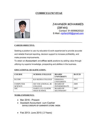 CURRICULUM VITAE
JAHANGIR MOHAMMED
(IRFAN)
Contact: 91-8099620322
E-Mail: mjirfan249@gmail.com
CAREER OBJECTIVE:
Seeking a position to use my education & work experienced to provide accurate
and reliable financial reporting, decision support to increase profitability, and
make process improvements.
To obtain an Accountant and office work positions by adding value through
utilizing my superior knowledge, prospecting and abilities in the business.
EDUCATIONAL QUALIFICATION:
COURSE SCHOOL/COLLEGE BOARD/
UNIVERSITY
BATCH
B.COM R.G KEDIA COLLEGE OSMANIA
UNIVERSITY
2012
COMPUTER
SCIENCE
SIS VOCATIONAL JR
COLLEGE
BOARD OF
INTERMEDIATE
2009
SSC DARUL-UL-ULOOM
HIGH SCHOOL
BOARD OF
SECONDARY
2007
WORK EXPERIENCE:
• Mar 2016 - Present
• Assistant Accountant cum Cashier
DAYALS GROUPS OF GARMENTS STORE- INDIA
• Feb 2013- June 2015 ( 2 Years)
 