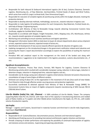 • Responsible for both Inbound & Outbound International Logistics (Air & Sea), Customs Clearance, Domestic
Logistics, Warehousing etc., of Raw Materials, Sub-Assemblies, Finished Goods of above said Wind Turbine,
which varies from small LCL cargo’s to Break-bulk / Over Dimensional Cargo’s.
• Responsible for execution of complete logistics & warehousing activity within the budget allocated, meeting the
production demand.
• Responsible to develop alternate methods, methodology, sources etc., towards reduction in logistics cost.
• Responsible to make logistics & handling procedure for each Components, Raw Materials, Finished Goods etc.,
with help of Design / Engineering Inputs.
• Co-Ordination with Ministry of New & Renewable Energy towards obtaining Concessional Customs Duty
Certificate, eligible for Certified Wind Turbines.
• Responsible to co-ordinate with Shipper, Freight Forwarders, CHA’s, Shipping Lines, CFS, Warehouses, Airlines
etc., towards smooth operation of complete logistics chain.
• Monitoring and controlling to ensure seamless warehouse and logistic operations.
• Management Information System (MIS) on daily basis to buyers & relevant departments about various shipment
arrivals, expected customs clearance, expected receipt at factory etc.,
• Identification & Development of new sources towards efficient operation & reduction of Logistics cost.
• Updating management on the introduction/changes in the government notification related wind industries and
processing the import / export documentation accordingly to explore the possibilities of availing the maximum
benefits.
• Periodical MIS and analytical report to the management on the trend of the landed cost along with
recommendations / suggestions to be implemented in the logistics procedure, customs documentation etc., if
any.
Significant Accomplishments:
• Developed Procedures, Process flow charts, Formats, MIS Reports for Logistics, Customs Clearance &
Warehousing activity which resulted with considerable manpower saving, reduction in demurrages, reduction in
detention charges, reduction in shipping lead time, reduction logistics cost etc.,
• Considerable cost & energy saving were obtained in Logistics (International, Domestic & Customs Clearance) by
consolidation of cargo of same Origins of different vendors.
• Achieved cost saving of about 20 L to the organization in the movement of 10 sets (3nos each) of rotor blades
from Poland to India through effective vendor sourcing process and productive negotiation.
• Successfully coordinated & obtained approval from Ministry of New & Renewable Energy (MNRE) for
Concessional Customs Duty on import of eligible components towards manufacturing of WEG Garuda 700.54
(700 KW) Wind Turbine.
Lite-On Mobile (India) Pvt. Ltd., Chennai – A 100% subsidiary of Lite-On Mobile, Taiwan. The company
supporting Nokia India Pvt LTd, Chennai. with major share of the capacity in manufacturing electronic and molded
parts of Nokia mobiles as T1 supplier and other Mobile phone manufacturers like Apple, LG, HTC etc., with sizable
volume of production capacity.
Job Profile:
Manager – Logistics and Customs, Second level in materials function and third level in Lite-On India Organization,
reporting to Head Materials
Responsibilities:
• Responsible for all Customs/Statutory documentation process, Domestic and International Logistics
• Identifying and finalizing sources for providing International and Domestic Logistics Solutions and Services
• Periodic analyzing of vendor performance and exploring the possibility of continued improvisation of Logistics
and statutory service and solutions, Supervising and apprising subordinates
 