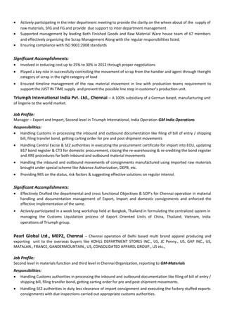 • Actively participating in the inter department meeting to provide the clarity on the where about of the supply of
raw materials, SFG and FG and provide due support to inter department management
• Supported management by leading Both Finished Goods and Raw Material Ware house team of 67 members
and effectively organizing the Scrap Management Along with the regular responsibilities listed.
• Ensuring compliance with ISO 9001:2008 standards
Significant Accomplishments:
• Involved in reducing cost up to 25% to 30% in 2012 through proper negotiations
• Played a key role in successfully controlling the movement of scrap from the handler and agent through theright
category of scrap in the right category of load
• Ensured timeline management of the raw material movement in line with production teams requirement to
support the JUST IN TIME supply and prevent the possible line stop in customer’s production unit.
Triumph International India Pvt. Ltd., Chennai – A 100% subsidiary of a German based, manufacturing unit
of lingerie to the world market.
Job Profile:
Manager – Export and Import, Second level in Triumph International, India Operation GM India Operations
Responsibilities:
• Handling Customs in processing the inbound and outbound documentation like filing of bill of entry / shipping
bill, filing transfer bond, getting carting order for pre and post shipment movements
• Handling Central Excise & SEZ authorities in executing the procurement certificate for import into EOU, updating
B17 bond register & CT3 for domestic procurement, closing the re-warehousing & re-crediting the bond register
and ARE procedures for both inbound and outbound material movements
• Handling the inbound and outbound movements of consignments manufactured using Imported raw materials
brought under special scheme like Advance Authorization, DEPB, etc.
• Providing MIS on the status, risk factors & suggesting effective solutions on regular interval.
Significant Accomplishments:
• Effectively Drafted the departmental and cross functional Objectives & SOP’s for Chennai operation in material
handling and documentation management of Export, Import and domestic consignments and enforced the
effective implementation of the same.
• Actively participated in a week long workshop held at Bangkok, Thailand in formulating the centralized system in
managing the Customs Liquidation process of Export Oriented Units of China, Thailand, Vietnam, India
operations of Triumph group.
Pearl Global Ltd., MEPZ, Chennai – Chennai operation of Delhi based multi brand apparel producing and
exporting unit to the overseas buyers like KOHLS DEPARTMENT STORES INC., US, JC Penny., US, GAP INC., US,
MATALAN., FRANCE, GANDERMOUNTAIN., US, CONSOLIDATED APPAREL GROUP., US etc.,
Job Profile:
Second level in materials function and third level in Chennai Organization, reporting to GM-Materials
Responsibilities:
• Handling Customs authorities in processing the inbound and outbound documentation like filing of bill of entry /
shipping bill, filing transfer bond, getting carting order for pre and post shipment movements.
• Handling SEZ authorities in duty less clearance of import consignment and executing the factory stuffed exports
consignments with due inspections carried out appropriate customs authorities.
 
