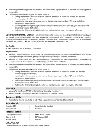• Identifying and finalizing sources for Domestic and International logistic services (in bound & out bound) general
consumables
• Coordinating with overseas buyers and buying house in
o Getting the Letter of Credits on mutually accepted terms well in advance to process the required
documentations for shipment.
o Providing the valid service to enable them to plan the clearance from Port / CFS on arrival of the
consignment at destinations.
o Receiving and following the shipment manual / instructions carefully to enable buyers to have smooth
clearance process at destination.
o Updating the Shipment (sailing) schedules and maintaining the record for anytime reference.
Celebrity Fashions Ltd., Chennai – A multi brand apparel producing and exporting units to the Overseas buyers
like KOHLS DEPARTMENT STORES INC., USA, MARZOTTO (MARLBORO), ITALY, CHILDREN WORLD WIDE FASHIONS
(CWF - (kids division to TIMBERLAND brand)), FRANCE, QUIKSILVER INC, USA, EUROPE (NA PALI SAS), NQ COUNTRIES
(UG MANUFACTURING), OXBOW, FRANCE, CONSOLIDATED APPAREL GROUP, USA etc.,
Job Profile:
Sr. Executive reporting to Manager, Commercial
Responsibilities:
• Handling Customs authorities in processing the inbound and outbound documentation like filing of bill of entry /
shipping bill, filing transfer bond, getting carting order for pre and post shipment movements.
• Handling SEZ authorities in duty less clearance of import consignment and executing the factory stuffed exports
consignments with due inspections carried out appropriate customs authorities.
• Identifying and finalizing sources for Domestic and International logistic services (in bound & out bound) general
consumables
• Coordinating with overseas buyers and buying house in
o Getting the Letter of Credits on mutually accepted terms well in advance to process the required
documentations for shipment.
o Providing the valid service to enable them to plan the clearance from Port / CFS on arrival of the
consignment at destinations.
o Receiving and following the shipment manual / instructions carefully to enable buyers to have smooth
clearance process at destination.
o Updating the Shipment (sailing) schedules and maintaining the record for anytime reference.
Education
• Masters Foreign Trade (MFT) from Pondicherry University, Pondicherry.
• B.Com. from The New College, (Affiliated to University of Madras), Chennai
Computer Skills
• Applications – Sound knowledge of MS Office, especially in Excel, Word and Power Point
Salary Details
Expected CTC : As per industry standard
Notice Period : 1 month
Personal Details
Language Proficiency : Tamil, Hindi, English
Date of Birth : 15th
August, 1969
Marital status : Married
DECLARATION
I hereby declare that all the particulars given above are true.
 