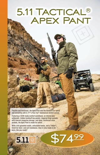 5.11 Tactical®
Apex Pant
5.11 Tactical®
Apex Pant
Flexible and functional, the Apex Pant sets the standard for speed
and versatility with 5.11®
’s Flex-Tac®
mechanical stretch canvas.
Featuring a CCW-ready comfort waistband, an internal flex
cuffpocket, hidden handcuff key pocket, zippered thigh pockets
with internal magazine storage, and deep, reinforced main
pockets, the Apex Pant is made for action.
With a full gusseted crotch, articulated knees, and a Teflon®
finish for stain- and soil-resistance, they’re also made to be
worn. Are you ready?
$7499
 