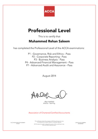 Professional Level
This is to certify that
Muhammed Rehan Saleem
has completed the Professional Level of the ACCA examinations:
P1 - Governance, Risk and Ethics - Pass
P2 - Corporate Reporting - Pass
P3 - Business Analysis - Pass
P4 - Advanced Financial Management - Pass
P7 - Advanced Audit and Assurance - Pass
August 2014
Alan Hatfield
director - learning
Association of Chartered Certified Accountants
ACCA REGISTRATION NUMBER:
1814241
This certificate remains the property of ACCA and must not in any
circumstances be copied, altered or otherwise defaced.
ACCA retains the right to demand the return of this certificate at any
time and without giving reason.
CERTIFICATE NUMBER:
34635083467