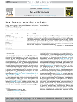 Please cite this article in press as: Battacharyya, D., et al., Seaweed extracts as biostimulants in horticulture. Sci. Hortic. (2015),
http://dx.doi.org/10.1016/j.scienta.2015.09.012
ARTICLE IN PRESSG Model
HORTI-6039; No.of Pages9
Scientia Horticulturae xxx (2015) xxx–xxx
Contents lists available at ScienceDirect
Scientia Horticulturae
journal homepage: www.elsevier.com/locate/scihorti
Seaweed extracts as biostimulants in horticulture
Dhriti Battacharyya, Mahbobeh Zamani Babgohari, Pramod Rathor,
Balakrishnan Prithiviraj∗
Department of Environmental Sciences, Faculty of Agriculture, Dalhousie University, Truro, NS, Canada, B2N 5E3
a r t i c l e i n f o
Article history:
Received 10 June 2015
Received in revised form 7 September 2015
Accepted 9 September 2015
Available online xxx
Keywords:
Seaweed extracts
Phytohormone
Plant biostimulant
Abiotic stress
Anti-stress effect
a b s t r a c t
Seaweeds are green, brown and red marine macroalgae. Extracts of brown seaweeds are widely used in
horticulture crops largely for their plant growth-promoting effects and for their ameliorating effect on
crop tolerance to abiotic stresses such as salinity, extreme temperatures, nutrient deﬁciency and drought.
The chemical constituents of seaweed extract include complex polysaccharide, fatty acids, vitamins,
phytohormones and mineral nutrients. Recent researches have shed light on the possible molecular
mechanisms activated by seaweed extracts. In this review we give an update of the current state of our
understanding of the chemical constituents of brown seaweed extracts and the physiological effects they
induce on plants with particular reference to horticultural crops.
© 2015 Elsevier B.V. All rights reserved.
1. Introduction
Macroalgae (seaweeds) comprise nearly 10,000 species and
contribute to approximately 10% of the total world marine pro-
ductivity. The large biomass species can be free-ﬂoating such as
members of the brown algal genus Sargassum (viz. Sargasso Sea),
however the majority are benthic, attached to hard substrata by
holdfasts the fucoids and ‘kelps’ are perhaps the best known and
most easily observed by the casual observer on the shoreline. Sea-
weeds are quintessential members of inshore, marine ecosystems
as they provide shelter and food to numerous marine biota and can
even contribute to the modiﬁcation of physicochemical properties
of seawater. A relatively small proportion of the total number of
seaweed species are of signiﬁcant importance as animal and human
food/supplements and also in agriculture as mulches/manure and
modiﬁed extracts (Craigie 2011; Khan et al., 2009; Rönnbäck et al.,
2007; Rayorath et al., 2009).
The earliest evidence of human use of seaweeds was found
in 15,000-year old organic remains recovered from pre-historic
sites in Monte Verde, Sothern Chile, where an ancient migratory
group of coastal origin settled down and consumed seaweeds in
their diet (Dillehay et al., 2008). Available resources ranging from
ancient scriptures and folklore to ethnographic studies reveal that
seaweeds have been used by humans for multifarious purposes
∗ Corresponding author. Fax: +1 902 893 1404.
E-mail address: bprithiviraj@dal.ca (B. Prithiviraj).
including food, medicine, agriculture, cosmetic products, colour-
ing dyes, textiles. Various seaweeds have found their places in
diverse cultures throughout the globe (Guiry and Blunden, 1991)
Deity Ukimochi, the Goddess of food, is depicted to be associated
with seaweed in Japanese mythology (Coulter and Turner, 2013).
Ancient Romans were familiar with the fertilizing nature of sea-
weeds as Collumella, the most noted writer on agriculture of the
Roman Empire, depicted that roots were to be wrapped in “sea-
weed” (genus not speciﬁed) in order to retain the greenness of the
seedlings (Henderson, 2004). In more recent times, the use of var-
ious seaweeds as manure has been practiced in the British Isles,
including Scotland and Ireland (Wells et al., 2007).
A number of seaweeds are reported to possess plant-growth
promoting activity and thus they have found one of their more uni-
versal and continuing relevancies in agriculture and horticulture as
organic manures and fertilizers (Craigie, 2011). Use of varied sea-
weeds in agriculture, as many other popular practices, has been
evaluated and established by the practical experiences, and trials
of farmers. However, since the 1950s the use of whole seaweeds
has generally been supplanted by use of different types of extracts
made from different varieties of seaweeds. Seaweed extracts have
now gained much wider acceptance as “plant biostimulants”. In
general, seaweed extracts, even at low concentrations, are capa-
ble of inducing an array of physiological, plant responses, such
as promotion of plant growth, improvement of ﬂowering and
yield, and also enhanced quality of products, improved nutritional
content of edible product as well as shelf life. Furthermore, appli-
cations of different extract types have been reported to enhance
http://dx.doi.org/10.1016/j.scienta.2015.09.012
0304-4238/© 2015 Elsevier B.V. All rights reserved.
 