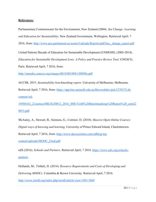 24 | P a g e
References:
Parliamentary Commissioner for the Environment, New Zealand (2004). See Change: Learning
and Education for Sustainability, New Zealand Government, Wellington. Retrieved April, 7
2016, from: http://www.pce.parliament.nz/assets/Uploads/Reports/pdf/See_ change_report.pdf
United Nations Decade of Education for Sustainable Development (UNDESD). (2005-2014).
Education for Sustainable Development Lens: A Policy and Practice Review Tool, UNESCO,
Paris. Retrieved April, 7 2016, from:
http://unesdoc.unesco.org/images/0019/001908/190898e.pdf
ACCSR. 2015. Sustainability benchmarking report, University of Melbourne, Melbourne.
Retrieved April, 7 2016, from: https://app.lms.unimelb.edu.au/bbcswebdav/pid-5270372-dt-
content-rid-
19588162_2/courses/MKTG30012_2016_SM1/UoM%20Benchmarking%20Report%20_sent22
0915.pdf
McAuley, A., Stewart, B., Siemens, G., Cormier, D. (2010). Massive Open Online Courses:
Digital ways of knowing and learning, University of Prince Edward Island, Charlottetown.
Retrieved April, 7 2016, from: http://www.davecormier.com/edblog/wp-
content/uploads/MOOC_Final.pdf
edX (2016). Schools and Partners. Retrieved April, 7 2016. https://www.edx.org/schools-
partners
Hollands, M., Tirthali, D. (2014). Resource Requirements and Costs of Developing and
Delivering MOOCs. Columbia & Brown University. Retrieved April, 7 2016.
http://www.irrodl.org/index.php/irrodl/article/view/1901/3069
 
