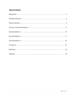 3 | P a g e
Table of Contents:
Background………………………………………………………………………………………. 4
Secondary Research…………………………………………………………………………….... 6
Primary Research………………………………………………………………………………… 8
Overview of Recommendations………………………………………………………………… 12
Recommendation 1…………………………………………………………………………...… 14
Recommendation 2……………………………………………………………………………... 17
Recommendation 3…………………………………………………………………………...… 20
Conclusion……………………………………………………………………………………… 23
References………………………………………………………………………………………. 24
Appendix……………...………………………………………………………………………… 26
 