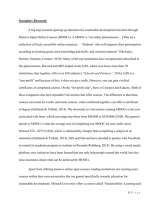 6 | P a g e
Secondary Research:
A big step towards opening up education for sustainable development has been through
Massive Open Online Courses (MOOCs). A MOOC is “an online phenomenon… [That is] a
collection of freely accessible online resources… ‘Students’ who self-organize their participation
according to learning goals, prior knowledge and skills, and common interests” (McAuley,
Stewart, Siemens, Cormier, 2010). Many of the top institutions have accepted and subscribed to
this phenomenon. Harvard and MIT helped create EdX, which now hosts more than 70
institutions, that together, offer over 650 subjects (“Schools and Partners”, 2016). EdX is a
“non-profit” and because of this, it does not give credit. However, one can gain verified
certificates of completed courses. On the “for-profit side”, there is Coursera and Udacity. Both of
these companies also host reputable Universities that offer courses. The difference is that these
courses can count for credit, and some courses, when combined together, can offer a certificate
of degree (Hollands & Tirthali, 2014). The downside to Universities creating MOOCs is the cost
associated with them, which can range anywhere from $40,000 to $320,000 (USD). The general
upside to MOOCs is that the average cost of completing one MOOC for real credit varies
between $74 - $272 (USD), which is substantially cheaper than completing a subject at an
institution (Hollands & Tirthali, 2014). EdX and Harvard have decided to partner with Facebook
to extend its academia program to students in Rwanda (Rothberg, 2014). By using a social media
platform, new initiatives have been formed that not only help people around the world, but also
raise awareness about what can be achieved by MOOCs.
Apart from offering massive online open courses, leading institutions are creating more
courses within their own universities that are geared specifically towards education for
sustainable development. Monash University offers a course called “Sustainability: Learning and
 