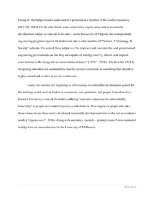 7 | P a g e
Living It” that helps broaden each student’s potential as a member of the world community
(ACCSR, 2015). On the other hand, some universities require some sort of sustainable
development subject or subjects to be taken. At the University of Virginia, the undergraduate
engineering program requires all students to take a select number of “Science, Technology, &
Society” subjects. The aim of these subjects is “to empower and motivate the next generation of
engineering professionals so that they are capable of making creative, ethical, and inspired
contributions to the design of our socio-technical future” (“STS” , 2016). The fact that UVA is
integrating education for sustainability into the current curriculum, is something that should be
highly considered in other academic institutions.
Lastly, universities are beginning to offer courses in sustainable development geared for
the working world, such as leaders in companies, new graduates, and people from all sectors.
Harvard University is one of the leaders, offering “executive education for sustainability
leadership” to people not considered primary stakeholders. This empowers people who take
these classes to use these newly developed sustainable development tools in the real or academic
world (“chgeharvard”, 2016). Along with secondary research – primary research was conducted
to help form recommendations for the University of Melbourne.
 