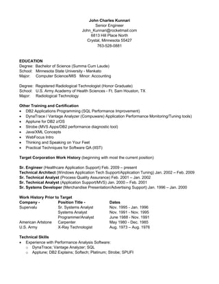 John Charles Kunnari
Senior Engineer
John_Kunnari@rocketmail.com
6813 Hill Place North
Crystal, Minnesota 55427
763-528-0881
EDUCATION
Degree: Bachelor of Science (Summa Cum Laude)
School: Minnesota State University - Mankato
Major: Computer Science/MIS Minor: Accounting
Degree: Registered Radiological Technologist (Honor Graduate)
School: U.S. Army Academy of Health Sciences - Ft. Sam Houston, TX
Major: Radiological Technology
Other Training and Certification
 DB2 Applications Programming (SQL Performance Improvement)
 DynaTrace / Vantage Analyzer (Compuware) Application Performance Monitoring/Tuning tools)
 Apptune for DB2 z/OS
 Strobe (MVS Apps/DB2 performance diagnostic tool)
 Java/XML Concepts
 WebFocus Intro
 Thinking and Speaking on Your Feet
 Practical Techniques for Software QA (IIST)
Target Corporation Work History (beginning with most the current position)
Sr. Engineer (Healthcare Application Support) Feb. 2009 – present
Technical Architect (Windows Application Tech Support/Application Tuning) Jan. 2002 – Feb. 2009
Sr. Technical Analyst (Process Quality Assurance) Feb. 2001 – Jan. 2002
Sr. Technical Analyst (Application Support/MVS) Jan. 2000 – Feb. 2001
Sr. Systems Developer (Merchandise Presentation/Advertising Support) Jan. 1996 – Jan. 2000
Work History Prior to Target
Company - Position Title - Dates
Supervalu Sr. Systems Analyst Nov. 1995 - Jan. 1996
Systems Analyst Nov. 1991 - Nov. 1995
Programmer/Analyst June 1988 - Nov. 1991
American Artstone Carpenter May 1980 - Dec. 1985
U.S. Army X-Ray Technologist Aug. 1973 – Aug. 1976
Technical Skills
 Experience with Performance Analysis Software:
o DynaTrace; Vantage Analyzer; SQL
o Apptune; DB2 Explains; Softech; Platinum; Strobe; SPUFI
 