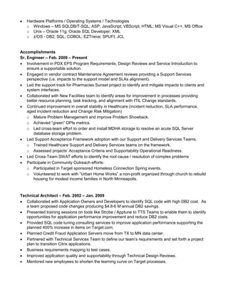  Hardware Platforms / Operating Systems / Technologies
o Windows – MS SQLDB/T-SQL; ASP; JavaScript; VBScript; HTML; MS Visual C++, MS Office
o Unix – Oracle 11g; Oracle SQL Developer; XML
o z/OS - DB2; SQL; COBOL; EZTrieve; SPUFI; JCL
Accomplishments
Sr. Engineer – Feb. 2009 – Present
 Involvement in PDX EPS Program Requirements, Design Reviews and Service Introduction to
ensure a supportable solution.
 Engaged in vendor contract Maintenance Agreement reviews providing a Support Services
perspective (i.e. impacts to the support model and SLAs alignment).
 Led the support track for Pharmacies Sunset project to identify and mitigate impacts to clients and
system interfaces.
 Collaborated with New Facilities team to identify areas for improvement in processes providing
better resource planning, task tracking, and alignment with ITIL Change standards.
 Continued improvement in overall stability in Healthcare (incident reduction, SLA performance,
aged incident reduction and Change Risk Mitigation)
o Mature Problem Management and improve Problem Showback.
o Achieved “green” OPIs metrics.
o Led cross-team effort to order and install MDHA storage to resolve an acute SQL Server
database storage problem.
 Led Support Acceptance Framework adoption with our Support and Delivery Services Teams.
o Trained Healthcare Support and Delivery Services teams on the framework.
o Assessed projects’ Acceptance Criteria and Supportability Operational Readiness.
 Led Cross-Team SWAT efforts to identify the root cause / resolution of complex problems
 Participate in Community Outreach efforts:
o Participated in Target sponsored Homeless Connection Spring events.
o Volunteered to work with “Urban Home Works” a non-profit organized through church to rebuild
housing for modest income families in North Minneapolis.
Technical Architect – Feb. 2002 – Jan. 2009
 Collaborated with Application Owners and Developers to identify SQL code with high DB2 cost. As
a team proposed code changes producing $4.8-6 M annual DB2 savings.
 Presented training sessions on tools like Strobe / Apptune to TTS Teams to enable them to identify
opportunities for application performance improvement and reduce DB2 costs.
 Provided SQL code tuning consulting services to improve application performance supporting the
planned 400% increase in items on Target.com.
 Planned Credit Fraud Application Servers move from TX to MN data center.
 Partnered with Technical Services Team to define our team’s requirements and set forth a project
plan to transition Citrix applications.
 Business requirements mapping to test cases.
 Improved application quality and supportability through Technical Design Reviews.
 Mentored new employees to shorten the learning curve on Target processes.
 