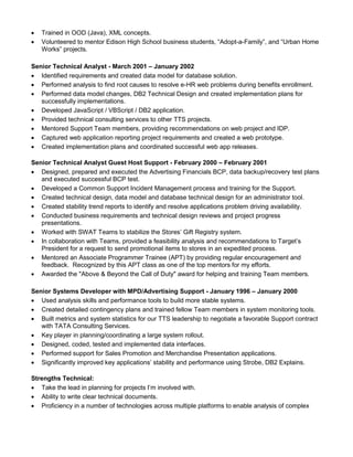  Trained in OOD (Java), XML concepts.
 Volunteered to mentor Edison High School business students, “Adopt-a-Family”, and “Urban Home
Works” projects.
Senior Technical Analyst - March 2001 – January 2002
 Identified requirements and created data model for database solution.
 Performed analysis to find root causes to resolve e-HR web problems during benefits enrollment.
 Performed data model changes, DB2 Technical Design and created implementation plans for
successfully implementations.
 Developed JavaScript / VBScript / DB2 application.
 Provided technical consulting services to other TTS projects.
 Mentored Support Team members, providing recommendations on web project and IDP.
 Captured web application reporting project requirements and created a web prototype.
 Created implementation plans and coordinated successful web app releases.
Senior Technical Analyst Guest Host Support - February 2000 – February 2001
 Designed, prepared and executed the Advertising Financials BCP, data backup/recovery test plans
and executed successful BCP test.
 Developed a Common Support Incident Management process and training for the Support.
 Created technical design, data model and database technical design for an administrator tool.
 Created stability trend reports to identify and resolve applications problem driving availability.
 Conducted business requirements and technical design reviews and project progress
presentations.
 Worked with SWAT Teams to stabilize the Stores’ Gift Registry system.
 In collaboration with Teams, provided a feasibility analysis and recommendations to Target’s
President for a request to send promotional items to stores in an expedited process.
 Mentored an Associate Programmer Trainee (APT) by providing regular encouragement and
feedback. Recognized by this APT class as one of the top mentors for my efforts.
 Awarded the "Above & Beyond the Call of Duty" award for helping and training Team members.
Senior Systems Developer with MPD/Advertising Support - January 1996 – January 2000
 Used analysis skills and performance tools to build more stable systems.
 Created detailed contingency plans and trained fellow Team members in system monitoring tools.
 Built metrics and system statistics for our TTS leadership to negotiate a favorable Support contract
with TATA Consulting Services.
 Key player in planning/coordinating a large system rollout.
 Designed, coded, tested and implemented data interfaces.
 Performed support for Sales Promotion and Merchandise Presentation applications.
 Significantly improved key applications’ stability and performance using Strobe, DB2 Explains.
Strengths Technical:
 Take the lead in planning for projects I’m involved with.
 Ability to write clear technical documents.
 Proficiency in a number of technologies across multiple platforms to enable analysis of complex
 