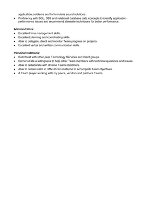 application problems and to formulate sound solutions.
 Proficiency with SQL, DB2 and relational database data concepts to identify application
performance issues and recommend alternate techniques for better performance.
Administrative:
 Excellent time management skills.
 Excellent planning and coordinating skills.
 Able to delegate, direct and monitor Team progress on projects.
 Excellent verbal and written communication skills.
Personal Relations:
 Build trust with other peer Technology Services and client groups.
 Demonstrate a willingness to help other Team members with technical questions and issues.
 Able to collaborate with diverse Teams members.
 Able to remain calm in difficult circumstance to accomplish Team objectives.
 A Team player working with my peers, vendors and partners Teams.
 