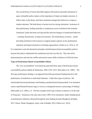 PERFORMANCE-BASED ACCOUNTABILITY & STUDENT SERVICES 6
The second theory of action described supposes that policies persuade institutions to
agree with public policy makers on the importance of improved student outcomes. It
follows then, in the theory, that these institutions change their behaviors to improve
student outcomes. The third theory of action involves raising institutions’ awareness of
their performance, leading naturally to comparisons across institutions that stimulate
institutions’ pride and status-striving and that motivate changes in institutional behaviors
– resulting, theoretically, in improved outcomes. The fourth theory of action…entails
providing institutions with resources to support greater capacity on key performance
indicators and improved practice as learning organizations. (Ziskin et al., 2014, p. 14)
It is important to note the theoretical principles of performance-based accountability policies
because they help to understand why institutions react the way they do. They also aid in
determining how and why the conflict and tension causes shifts in behavior of SAS divisions.
Types of Performance-Based Accountability Policies
The “new accountability” movement has generated three types of performance-based
accountability policies (Burke & Minassians, 2002; COU, 2013; McLendon et al., 2006). The
first type, performance funding, is an approach that links government funding directly to the
performance of institutions on individual indicators. Under these types of policies, “the
relationship between performance and funding is predetermined and prescribed: if an institution
meets a specified performance target, it receives a designated amount or percentage of funding”
(McLendon et al., 2006, p. 2). The best example of this type of policy in practice is in the state
of Tennessee. Tennessee is the only state to have 100% of its institutions’ public funding based
on performance indicators allocated through the state funding formula (Dougherty & Reddy,
2011; Natow, Pheatt, Dougherty, Jones, Lahr, & Reddy, 2014; Ziskin et al., 2014).
 