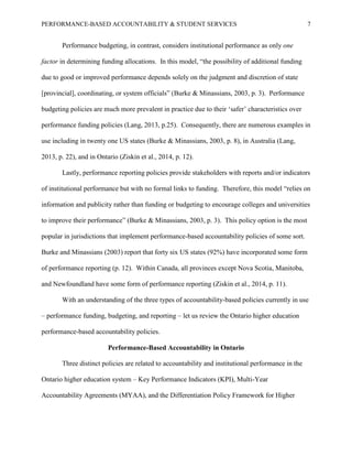PERFORMANCE-BASED ACCOUNTABILITY & STUDENT SERVICES 7
Performance budgeting, in contrast, considers institutional performance as only one
factor in determining funding allocations. In this model, “the possibility of additional funding
due to good or improved performance depends solely on the judgment and discretion of state
[provincial], coordinating, or system officials” (Burke & Minassians, 2003, p. 3). Performance
budgeting policies are much more prevalent in practice due to their ‘safer’ characteristics over
performance funding policies (Lang, 2013, p.25). Consequently, there are numerous examples in
use including in twenty one US states (Burke & Minassians, 2003, p. 8), in Australia (Lang,
2013, p. 22), and in Ontario (Ziskin et al., 2014, p. 12).
Lastly, performance reporting policies provide stakeholders with reports and/or indicators
of institutional performance but with no formal links to funding. Therefore, this model “relies on
information and publicity rather than funding or budgeting to encourage colleges and universities
to improve their performance” (Burke & Minassians, 2003, p. 3). This policy option is the most
popular in jurisdictions that implement performance-based accountability policies of some sort.
Burke and Minassians (2003) report that forty six US states (92%) have incorporated some form
of performance reporting (p. 12). Within Canada, all provinces except Nova Scotia, Manitoba,
and Newfoundland have some form of performance reporting (Ziskin et al., 2014, p. 11).
With an understanding of the three types of accountability-based policies currently in use
– performance funding, budgeting, and reporting – let us review the Ontario higher education
performance-based accountability policies.
Performance-Based Accountability in Ontario
Three distinct policies are related to accountability and institutional performance in the
Ontario higher education system – Key Performance Indicators (KPI), Multi-Year
Accountability Agreements (MYAA), and the Differentiation Policy Framework for Higher
 