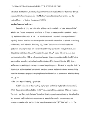 PERFORMANCE-BASED ACCOUNTABILITY & STUDENT SERVICES 8
Education. Furthermore, two non-policy instruments influence institutions’ behaviour through
accountability-based mechanisms – the Maclean’s annual ranking of universities and the
National Survey of Student Engagement (NSSE).
Key Performance Indicators
Beginning in 1995 and coinciding with the rise in popularity of “new accountability”
policies, the Ontario government introduced its first performance-based accountability policy,
key performance indicators (KPI). The first iteration of KPIs were a form of performance
reporting because the basic idea was to provide institutional information to students so that they
could make a more informed decision (Lang, 2013). The specific indicators used were
graduation rate, employment rate six months and twenty-four months after graduation, and
default rates on Ontario Student Assistance Program (OSAP) loans. However, soon after
implementation of the KPIs as informational guides, the government decided to link KPIs to a
portion of the annual operating funding of institutions (2%), thus evolving the KPIs from a
performance reporting policy to a performance budgeting policy. The shift in usage for the KPIs
signaled the beginning of the government’s venture into the performance-based accountability
arena for the explicit purpose of aligning institutional behaviour to government priorities (Lang,
2013, p. 7).
Multi-Year Accountability Agreements
In 2005, as a part of the Reaching Higher plan for Ontario higher education (Ontario,
2005), the government launched the Multi-Year Accountability Agreement (MYAA) process.
The policy had three basic features, “to outline the government’s commitment to stable funding,
[to] articulate each institution’s commitment to accessibility, quality improvements and
measurements of results, and [to] tie the commitment to results” (HEQCO, 2009, p. 1). The
 