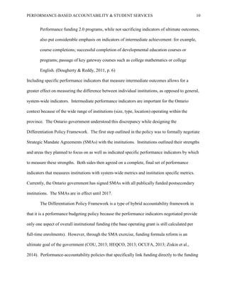 PERFORMANCE-BASED ACCOUNTABILITY & STUDENT SERVICES 10
Performance funding 2.0 programs, while not sacrificing indicators of ultimate outcomes,
also put considerable emphasis on indicators of intermediate achievement: for example,
course completions; successful completion of developmental education courses or
programs; passage of key gateway courses such as college mathematics or college
English. (Dougherty & Reddy, 2011, p. 6)
Including specific performance indicators that measure intermediate outcomes allows for a
greater effect on measuring the difference between individual institutions, as opposed to general,
system-wide indicators. Intermediate performance indicators are important for the Ontario
context because of the wide range of institutions (size, type, location) operating within the
province. The Ontario government understood this discrepancy while designing the
Differentiation Policy Framework. The first step outlined in the policy was to formally negotiate
Strategic Mandate Agreements (SMAs) with the institutions. Institutions outlined their strengths
and areas they planned to focus on as well as indicated specific performance indicators by which
to measure these strengths. Both sides then agreed on a complete, final set of performance
indicators that measures institutions with system-wide metrics and institution specific metrics.
Currently, the Ontario government has signed SMAs with all publically funded postsecondary
institutions. The SMAs are in effect until 2017.
The Differentiation Policy Framework is a type of hybrid accountability framework in
that it is a performance budgeting policy because the performance indicators negotiated provide
only one aspect of overall institutional funding (the base operating grant is still calculated per
full-time enrolments). However, through the SMA exercise, funding formula reform is an
ultimate goal of the government (COU, 2013; HEQCO, 2013; OCUFA, 2013; Ziskin et al.,
2014). Performance-accountability policies that specifically link funding directly to the funding
 