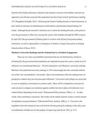 PERFORMANCE-BASED ACCOUNTABILITY & STUDENT SERVICES 11
formula and include performance indicators that attempt to measure intermediate outcomes (as
opposed to just ultimate outcomes like graduation rate) have been termed “performance funding
2.0” (Dougherty & Reddy, 2011). Reforming the Ontario funding formula to fund institutions, in
part, based on outcomes (or performance) would indicate a performance-based funding 2.0
model. Although the government’s intentions are to reform the funding formula, at this point in
time the government is effectively steering the system with mandates through the SMA exercise.
In April 2015 the government of Ontario plans to sit down with all forty-four postsecondary
institutions, as well as representative of employers in Ontario, to begin discussions on funding
formula reform (Chiose, 2015).
Maclean’s University Rankings and the National Survey of Student Engagement
There are two more accountability instruments that are not formal policy initiatives
introduced by the government but nonetheless are important because they exert a certain level of
influence over institutional behaviour. The first instrument is the Maclean’s university rankings.
Maclean’s first published university rankings in 1991 (interestingly this also coincided with the
rise of the “new accountability” movement). Due to the tremendous effect the rankings have on
prospective students they have become quite influential. Universities and colleges are aware that
as soon as anything is measured on a common scale, “there will be a temptation on the part of
some not just to compare one institution against another, but also to place all institutions in an
ordinal fashion depending on the results” (Educational Policy Institute, 2008, p. 1). In other
words, when something is measured, “the results can be ranked, and this creates a certain amount
of trepidation among institutions” (Educational Policy Institute, 2008, p. 1). Over time, this
trepidation from the institutions has evolved from first boycotting the rankings in the early years
to modification of behaviour for the purpose of improving rank (Scott, 2013, p. 117).
 