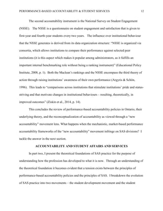 PERFORMANCE-BASED ACCOUNTABILITY & STUDENT SERVICES 12
The second accountability instrument is the National Survey on Student Engagement
(NSSE). The NSSE is a questionnaire on student engagement and satisfaction that is given to
first-year and fourth-year students every two years. The influence over institutional behaviour
that the NSSE generates is derived from its data organization structure: “NSSE is organized via
consortia, which allows institutions to compare their performance against selected peer
institutions (it is this aspect which makes it popular among administrators, as it fulfills an
important internal benchmarking role without being a ranking instrument)” (Educational Policy
Institute, 2008, p. 1). Both the Maclean’s rankings and the NSSE encompass the third theory of
action through raising institutions’ awareness of their own performance (Argyris & Schön,
1996). This leads to “comparisons across institutions that stimulate institutions’ pride and status-
striving and that motivate changes in institutional behaviours – resulting, theoretically, in
improved outcomes” (Ziskin et al., 2014, p. 14).
This concludes the review of performance-based accountability policies in Ontario, their
underlying theory, and the reconceptualization of accountability as viewed through a “new
accountability” movement lens. What happens when the mechanistic, market-based performance
accountability frameworks of the “new accountability” movement infringe on SAS divisions? I
tackle the answer in the next section.
ACCOUNTABILITY AND STUDENT AFFAIRS AND SERVICES
In part two, I present the theoretical foundations of SAS practice for the purpose of
understanding how the profession has developed to what it is now. Through an understanding of
the theoretical foundation it becomes evident that a tension exists between the principles of
performance-based accountability policies and the principles of SAS. I breakdown the evolution
of SAS practice into two movements – the student development movement and the student
 