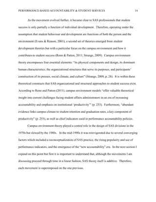 PERFORMANCE-BASED ACCOUNTABILITY & STUDENT SERVICES 14
As the movement evolved further, it became clear to SAS professionals that student
success is only partially a function of individual development. Therefore, operating under the
assumption that student behaviour and development are functions of both the person and the
environment (Evans & Reason, 2001), a second set of theories emerged from student
development theories but with a particular focus on the campus environment and how it
contributes to student success (Renn & Patton, 2011; Strange, 2009). Campus environment
theory encompasses four essential elements: “its physical components and design; its dominant
human characteristics; the organizational structures that serve its purposes; and participants’
construction of its presses, social climate, and culture” (Strange, 2009, p. 28). It is within these
theoretical constructs that SAS organizational and structural approaches to student success exist.
According to Renn and Patton (2011), campus environment models “offer valuable theoretical
insight into current challenges facing student affairs administrators in an era of increasing
accountability and emphasis on institutional ‘productivity’” (p. 253). Furthermore, “abundant
evidence links campus climate to student retention and graduation rates, a key component of
productivity” (p. 253), as well as chief indicators used in performance accountability policies.
Campus environment theory played a central role in the design of SAS divisions in the
1970s but slowed by the 1980s. In the mid-1990s it was reinvigorated due to several converging
factors which included a reconceptualization of SAS practice, the rising popularity and use of
performance indicators, and the emergence of the “new accountability” era. In the next section I
expand on this point but first it is important to understand that, although the movements I am
discussing proceed through time in a linear fashion, SAS theory itself is additive. Therefore,
each movement is superimposed on the one previous.
 