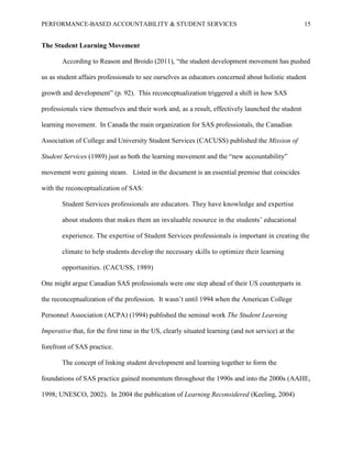 PERFORMANCE-BASED ACCOUNTABILITY & STUDENT SERVICES 15
The Student Learning Movement
According to Reason and Broido (2011), “the student development movement has pushed
us as student affairs professionals to see ourselves as educators concerned about holistic student
growth and development” (p. 92). This reconceptualization triggered a shift in how SAS
professionals view themselves and their work and, as a result, effectively launched the student
learning movement. In Canada the main organization for SAS professionals, the Canadian
Association of College and University Student Services (CACUSS) published the Mission of
Student Services (1989) just as both the learning movement and the “new accountability”
movement were gaining steam. Listed in the document is an essential premise that coincides
with the reconceptualization of SAS:
Student Services professionals are educators. They have knowledge and expertise
about students that makes them an invaluable resource in the students’ educational
experience. The expertise of Student Services professionals is important in creating the
climate to help students develop the necessary skills to optimize their learning
opportunities. (CACUSS, 1989)
One might argue Canadian SAS professionals were one step ahead of their US counterparts in
the reconceptualization of the profession. It wasn’t until 1994 when the American College
Personnel Association (ACPA) (1994) published the seminal work The Student Learning
Imperative that, for the first time in the US, clearly situated learning (and not service) at the
forefront of SAS practice.
The concept of linking student development and learning together to form the
foundations of SAS practice gained momentum throughout the 1990s and into the 2000s (AAHE,
1998; UNESCO, 2002). In 2004 the publication of Learning Reconsidered (Keeling, 2004)
 