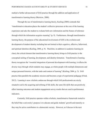 PERFORMANCE-BASED ACCOUNTABILITY & STUDENT SERVICES 16
marked a further advancement of SAS practice through the addition and application of
transformative learning theory (Mezirow, 2000).
Through the use of transformative learning theory, Keeling (2004) contends that
“transformative education places the student’s reflective processes at the core of the learning
experience and asks the student to evaluate both new information and the frames of reference
through which the information acquires meaning” (p. 9). Furthermore, through transformative
learning theory, the purpose of the educational involvement of SAS is the evolution and
development of student identity including but not limited to their cognitive, affective, behavioral,
and spiritual identities (Keeling, 2004, p. 9). Therefore, in addition to academic learning (in
class), the critical element that transformative learning theory brings to SAS practice is the
conceptual uniting of learning, development, and identity formation. Transformative learning
theory recognizes the “essential integration of personal development with learning; it reflects the
diverse ways through which students may engage, as whole people with multiple dimensions and
unique personal histories, with the tasks and content of learning” (Keeling, 2004, p. 3). SAS
practice then parallels the academic mission and becomes a type of experiential pedagogy (Fried,
2012). Learning is now a holistic endeavour through which SAS professionals are nicely
situated to aid in the acquiring and refining of life skills, the same life skills that can positively
affect learning outcomes and student engagement survey results that are used in performance
indicators.
Currently, SAS practice operates within a holistic, transformative framework rooted in
the belief that a university’s purpose is to educate and guide students’ growth and maturity so
they may be active contributors in a democratic society. However, as I discuss in the next
 