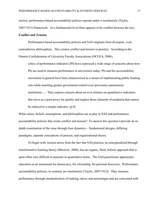 PERFORMANCE-BASED ACCOUNTABILITY & STUDENT SERVICES 17
section, performance-based accountability policies operate under a mechanistic (Taylor,
2007/1911) framework. At a fundamental level there appears to be conflict between the two.
Conflict and Tension
Performance-based accountability policies and SAS originate from divergent, even
contradictory philosophies. This creates conflict and tension in practice. According to the
Ontario Confederation of University Faculty Associations (OCUFA, 2006),
critics of performance indicators [PI] have expressed a wide range of concerns about how
PIs are used to measure performance in universities today. PIs and the accountability
movement in general have been characterized as a means of implementing public funding
cuts while asserting greater government control over previously autonomous
institutions…. They express concern about an over reliance on quantitative indicators
that serve as a poor proxy for quality and neglect those elements of academia that cannot
be reduced to a simple indicator. (p.8)
What values, beliefs, assumptions, and philosophies are at play in SAS and performance
accountability policies that create conflict and tension? To answer this question I provide an in-
depth examination of the issue through four dynamics – fundamental designs, differing
paradigms, separate conceptions of process, and organizational theory.
To begin with, tension arises from the fact that SAS practice, as conceptualized through
transformative learning theory (Mezirow, 2000), has an organic, fluid, holistic approach that is
quite often very difficult to measure in quantitative terms. The SAS practitioner approaches
education as an instrument for democracy, for citizenship, for personal discovery. Performance
accountability policies, in contrast, are mechanistic (Taylor, 2007/1912). They measure
performance through standardization of ranking, ratios, and percentages and are concerned with
 