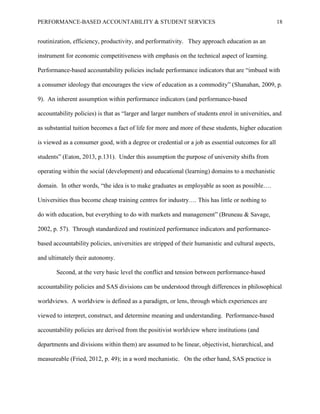 PERFORMANCE-BASED ACCOUNTABILITY & STUDENT SERVICES 18
routinization, efficiency, productivity, and performativity. They approach education as an
instrument for economic competitiveness with emphasis on the technical aspect of learning.
Performance-based accountability policies include performance indicators that are “imbued with
a consumer ideology that encourages the view of education as a commodity” (Shanahan, 2009, p.
9). An inherent assumption within performance indicators (and performance-based
accountability policies) is that as “larger and larger numbers of students enrol in universities, and
as substantial tuition becomes a fact of life for more and more of these students, higher education
is viewed as a consumer good, with a degree or credential or a job as essential outcomes for all
students” (Eaton, 2013, p.131). Under this assumption the purpose of university shifts from
operating within the social (development) and educational (learning) domains to a mechanistic
domain. In other words, “the idea is to make graduates as employable as soon as possible….
Universities thus become cheap training centres for industry…. This has little or nothing to
do with education, but everything to do with markets and management” (Bruneau & Savage,
2002, p. 57). Through standardized and routinized performance indicators and performance-
based accountability policies, universities are stripped of their humanistic and cultural aspects,
and ultimately their autonomy.
Second, at the very basic level the conflict and tension between performance-based
accountability policies and SAS divisions can be understood through differences in philosophical
worldviews. A worldview is defined as a paradigm, or lens, through which experiences are
viewed to interpret, construct, and determine meaning and understanding. Performance-based
accountability policies are derived from the positivist worldview where institutions (and
departments and divisions within them) are assumed to be linear, objectivist, hierarchical, and
measureable (Fried, 2012, p. 49); in a word mechanistic. On the other hand, SAS practice is
 