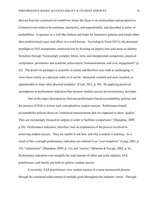 PERFORMANCE-BASED ACCOUNTABILITY & STUDENT SERVICES 19
derived from the constructivist worldview where the focus is on relationships and perspectives.
Constructivism tends to be nonlinear, interactive, and unpredictable, and described in terms of
probabilities. It operates in a web-like fashion and looks for interactive patterns and trends rather
than unidirectional cause and effect; in a word human. According to Fried (2012), the dominant
paradigm in SAS incorporates constructivism by focusing on inquiry into such areas as identity
formation through “increasingly complex forms, intra- and interpersonal competence, practical
competence, persistence and academic achievement, humanitarianism, and civic engagement” (p.
62). The positivist paradigm is scientific in nature and therefore sees truth as unchanging; it
views basic reality as a physical entity so it can be “measured, counted and seen, touched, or
apprehended in some other physical modality” (Fried, 2012, p. 49). By applying positivist
assumptions to performance indicators that measure student success an inconsistency develops.
One of the major discrepancies between performance-based accountability policies and
the practice of SAS is in how each conceptualizes student success. Performance-based
accountability policies focus on “numerical measurements that are supposed to show ‘quality’.
They are increasingly focused on outputs in order to facilitate comparisons” (Shanahan, 2009,
p.10). Performance indicators, therefore, lack an explanation of the process involved in
achieving student success. They are unable to ask how and why a student is learning. As a
result of this oversight performance indicators are referred to as “over-simplistic” (Lang, 2005, p.
18), “reductionist” (Shanahan, 2009, p. 11), and “narrow” (Bruneau & Savage, 2002, p. 4).
Performance indicators over-simplify the total amount of effort and work students, SAS
practitioners, and faculty put forth to achieve student success.
Conversely, SAS practitioners view student success in a more incremental process
through the continued achievement of multiple goals throughout the students’ career. Through
 