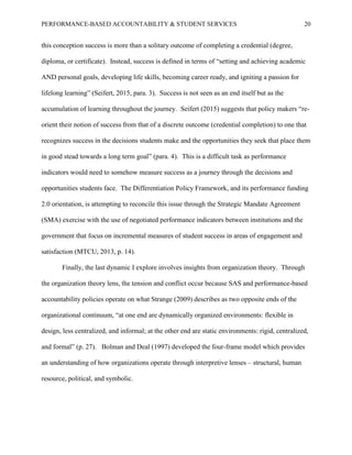 PERFORMANCE-BASED ACCOUNTABILITY & STUDENT SERVICES 20
this conception success is more than a solitary outcome of completing a credential (degree,
diploma, or certificate). Instead, success is defined in terms of “setting and achieving academic
AND personal goals, developing life skills, becoming career ready, and igniting a passion for
lifelong learning” (Seifert, 2015, para. 3). Success is not seen as an end itself but as the
accumulation of learning throughout the journey. Seifert (2015) suggests that policy makers “re-
orient their notion of success from that of a discrete outcome (credential completion) to one that
recognizes success in the decisions students make and the opportunities they seek that place them
in good stead towards a long term goal” (para. 4). This is a difficult task as performance
indicators would need to somehow measure success as a journey through the decisions and
opportunities students face. The Differentiation Policy Framework, and its performance funding
2.0 orientation, is attempting to reconcile this issue through the Strategic Mandate Agreement
(SMA) exercise with the use of negotiated performance indicators between institutions and the
government that focus on incremental measures of student success in areas of engagement and
satisfaction (MTCU, 2013, p. 14).
Finally, the last dynamic I explore involves insights from organization theory. Through
the organization theory lens, the tension and conflict occur because SAS and performance-based
accountability policies operate on what Strange (2009) describes as two opposite ends of the
organizational continuum, “at one end are dynamically organized environments: flexible in
design, less centralized, and informal; at the other end are static environments: rigid, centralized,
and formal” (p. 27). Bolman and Deal (1997) developed the four-frame model which provides
an understanding of how organizations operate through interpretive lenses – structural, human
resource, political, and symbolic.
 