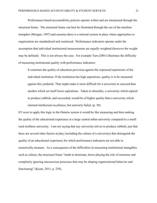 PERFORMANCE-BASED ACCOUNTABILITY & STUDENT SERVICES 21
Performance-based accountability policies operate within and are interpreted through the
structural frame. The structural frame can best be illustrated through the use of the machine
metaphor (Morgan, 1997) and assumes there is a rational system in place where approaches to
organization are standardized and routinized. Performance indicators operate under the
assumption that individual institutional measurements are equally weighted (however the weight
may be defined). This is not always the case. For example Tam (2001) illustrates the difficulty
of measuring institutional quality with performance indicators:
It examines the quality of education provision against the expressed aspirations of the
individual institution. If the institution has high aspirations, quality is to be measured
against this yardstick. That might make it more difficult for a university to succeed than
another which set itself lower aspirations. Taken to absurdity, a university which aspired
to produce rubbish, and succeeded, would be of higher quality than a university which
claimed intellectual excellence, but narrowly failed. (p. 50)
If I were to apply this logic to the Ontario system it would be like measuring and then ranking
the quality of the educational experience at a large central urban university compared to a small
rural northern university. I am not saying that any university strives to produce rubbish, just that
there are several other factors at play (including the culture of a university) that distinguish the
quality of an educational experience for which performance indicators are not able to
numerically measure. As a consequence of the difficulties in measuring institutional intangibles
such as culture, the structural frame “tends to dominate, down playing the role of emotions and
completely ignoring unconscious processes that may be shaping organizational behavior and
functioning” (Kezar, 2011, p. 239).
 