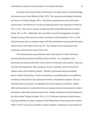 PERFORMANCE-BASED ACCOUNTABILITY & STUDENT SERVICES 22
In contrast to the structural frame, SAS divisions exist within and are interpreted through
the human resources frame (Bolman & Deal, 1997). The commonly used metaphor illustrating
this frame is of a family (Morgan, 1997). SAS leaders and practitioners who use the human
resource frame “see themselves as serving and supporting others in the organization” (Komvies,
2011, p. 363). They seem to “possess an egalitarian ethic among different groups on campus”
(Kezar, 2011, p. 233). Additionally, they concentrate on growth and engagement of students
through focusing on their motivation, needs, commitment, and learning (Kezar, 2011, p. 228).
Tull and Freeman (2011) conducted a study of 478 SAS administrators and found that the human
resource frame is their frame of choice (p. 39). Their findings are not surprising given the
collaborative and humanistic nature of SAS work.
The multiple dynamics presented above paint a clear picture of conflict and tension
between performance-based accountability policies and SAS. As a consequence, SAS
practitioners are forced to justify their work in terms of its relevance to the economy. They must
show how their departments, offices, programs, services, workshops, and activities provide
students with the skills needed by industry. Therefore, performance-based accountability
policies redefine SAS priorities. To the extent that these accountability policies accomplish the
reordering of SAS priorities, they undermine the holistic, transformative approach. However,
SAS practitioners are resilient! In responding to the call for greater accountability, “student
affairs professionals have continued their focus on learning outcomes and assessment in order to
demonstrate student affairs programs and services’ valuable contributions to the development of
the whole student” (Dungy & Gordon, 2011, p. 74). Performance indicators and performance-
based accountability are a major component of the Differentiation Policy Framework in Ontario
(MTCU, 2013): the age of accountability is firmly entrenched. Furthermore, the government of
 