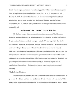 PERFORMANCE-BASED ACCOUNTABILITY & STUDENT SERVICES 23
Ontario plans to expand performance-based funding policies with the intent of attaching greater
financial incentives to performance indicators (COU, 2013; HEQCO, 2013; OCUFA, 2013;
Ziskin et al., 2014). It becomes beneficial for SAS divisions to accept performance-based
accountability policies as the norm and to develop their divisions to best succeed in an
accountability era. In part three of the paper I outline several organizational recommendations
towards this end.
ACCOUNTABILITY AND ORGANIZATION OF SAS
My final aim is to provide recommendations on the organization of SAS divisions.
Within the “new accountability” era the assumption that SAS divisions aid in the transformative
development and learning of students is not good enough. We need to prove it. But simply
providing proof is not good enough either. We need to go one step further. We are now required
to show how this proof improves overall institutional performance as measured through
performance indicators incorporated within performance-based accountability policies. How can
SAS practitioners reduce the conflict and tension apparent between their own mandate and the
mandates of performance accountability to aid in institution and student success? To answer this
question I provide recommendations on three distinct, yet interrelated, aspects of SAS
organizational characteristics – the inclusion of students in governance, assessment, and
leadership.
The Inclusion of Students
In the beginning of the paper I provided a conception of accountability through a series of
questions. One of those questions was: to whom should universities be held accountable? The
answer to that question is often assumed to be the government and the tax paying public. Does it
 
