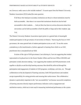PERFORMANCE-BASED ACCOUNTABILITY & STUDENT SERVICES 24
not, however, make sense to also include students? A recent report from the Ontario University
Students Association (2014) asked the same question:
If all those who fund post-secondary institutions are those to whom institutions must be
held accountable…then there is no reason that institutions should not also be held
accountable to their students…. And yet there has been no serious discussion about how
universities can be held accountable to both the public at large and to their students. (pp.
5-6)
The Ontario University Students Association report points to a general lack of meaningful
student participation in the governance of universities in Ontario. Narrowing the focus to SAS
governance, the same general lack of student participation exists as well. To me this seems
contradictory to the transformative, holistic approach to learning from which we as SAS
practitioners have conceptualized our field.
In terms of the type of SAS governance I am referring to, I am not suggesting that student
representatives be placed next to the Senior Student Affairs and Services Officer (SSASO) and
participate in daily decision-making. I am suggesting that students and SAS practitioners work
together to decide on and develop learning outcomes that should be achieved through the
participation and engagement of students in SAS programs, workshops, activities, etc. Through
collaboration on the development of learning outcomes, both SAS practitioners and students
accept responsibility for setting priorities and ensuring their achievement. This collaborative
dynamic is particularly important in the “new accountability” era because successful completion
of learning outcomes directly impacts performance indicators such as engagement and
satisfaction metrics, which are in turn used in measuring institutional performance at the system
 