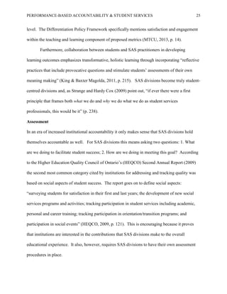 PERFORMANCE-BASED ACCOUNTABILITY & STUDENT SERVICES 25
level. The Differentiation Policy Framework specifically mentions satisfaction and engagement
within the teaching and learning component of proposed metrics (MTCU, 2013, p. 14).
Furthermore, collaboration between students and SAS practitioners in developing
learning outcomes emphasizes transformative, holistic learning through incorporating “reflective
practices that include provocative questions and stimulate students’ assessments of their own
meaning making” (King & Baxter Magolda, 2011, p. 215). SAS divisions become truly student-
centred divisions and, as Strange and Hardy Cox (2009) point out, “if ever there were a first
principle that frames both what we do and why we do what we do as student services
professionals, this would be it” (p. 238).
Assessment
In an era of increased institutional accountability it only makes sense that SAS divisions hold
themselves accountable as well. For SAS divisions this means asking two questions: 1. What
are we doing to facilitate student success; 2. How are we doing in meeting this goal? According
to the Higher Education Quality Council of Ontario’s (HEQCO) Second Annual Report (2009)
the second most common category cited by institutions for addressing and tracking quality was
based on social aspects of student success. The report goes on to define social aspects:
“surveying students for satisfaction in their first and last years; the development of new social
services programs and activities; tracking participation in student services including academic,
personal and career training; tracking participation in orientation/transition programs; and
participation in social events” (HEQCO, 2009, p. 121). This is encouraging because it proves
that institutions are interested in the contributions that SAS divisions make to the overall
educational experience. It also, however, requires SAS divisions to have their own assessment
procedures in place.
 