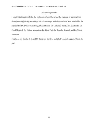 PERFORMANCE-BASED ACCOUNTABILITY & STUDENT SERVICES
iii
Acknowledgements
I would like to acknowledge the professors whom I have had the pleasure of learning from
throughout my journey; their experience, knowledge, and direction have been invaluable. In
alpha order: Dr. Denise Armstrong, Dr. Jill Grose, Dr. Catherine Hands, Dr. Xiaobin Li, Dr.
Coral Mitchell, Dr. Dolana Mogadime, Dr. Lissa Paul, Dr. Jennifer Rowsell, and Dr. Nicola
Simmons.
Finally, to my family, S, E, and O; thank you for three and a half years of support. This is for
you!
 