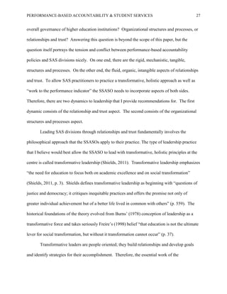 PERFORMANCE-BASED ACCOUNTABILITY & STUDENT SERVICES 27
overall governance of higher education institutions? Organizational structures and processes, or
relationships and trust? Answering this question is beyond the scope of this paper, but the
question itself portrays the tension and conflict between performance-based accountability
policies and SAS divisions nicely. On one end, there are the rigid, mechanistic, tangible,
structures and processes. On the other end, the fluid, organic, intangible aspects of relationships
and trust. To allow SAS practitioners to practice a transformative, holistic approach as well as
“work to the performance indicator” the SSASO needs to incorporate aspects of both sides.
Therefore, there are two dynamics to leadership that I provide recommendations for. The first
dynamic consists of the relationship and trust aspect. The second consists of the organizational
structures and processes aspect.
Leading SAS divisions through relationships and trust fundamentally involves the
philosophical approach that the SSASOs apply to their practice. The type of leadership practice
that I believe would best allow the SSASO to lead with transformative, holistic principles at the
centre is called transformative leadership (Shields, 2011). Transformative leadership emphasizes
“the need for education to focus both on academic excellence and on social transformation”
(Shields, 2011, p. 3). Shields defines transformative leadership as beginning with “questions of
justice and democracy; it critiques inequitable practices and offers the promise not only of
greater individual achievement but of a better life lived in common with others” (p. 559). The
historical foundations of the theory evolved from Burns’ (1978) conception of leadership as a
transformative force and takes seriously Freire’s (1998) belief “that education is not the ultimate
lever for social transformation, but without it transformation cannot occur” (p. 37).
Transformative leaders are people oriented; they build relationships and develop goals
and identify strategies for their accomplishment. Therefore, the essential work of the
 