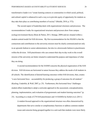 PERFORMANCE-BASED ACCOUNTABILITY & STUDENT SERVICES 28
transformative leader is to “create learning contexts or communities in which social, political,
and cultural capital is enhanced in such a way as to provide equity of opportunity for students as
they take their place as contributing members of society” (Shields, 2010, p. 572).
The second aspect of leadership deals with organizational structures and processes. The
recommendations I make for organizational structures and processes draw from campus
ecology/environment theory (Renn & Patton, 2011; Strange, 2009) and are situated within a
student-centred model for SAS divisions. My first recommendation for the SSASO is that the
connections and contributions to the university mission must be clearly communicated not only
in an upwards fashion to senior administrators, but also in a downwards fashion to practitioners
within the division. SAS practitioners who can connect their day-to-day work to the overall
mission of the university are better situated to understand the purpose and importance of what
they are doing.
A second recommendation for the SASSO concerns the physical organization of the SAS
division. SAS divisions are horizontal in nature because they address the needs of all students in
all schools. The identification of desired learning outcomes within SAS divisions, then, creates
“a new horizontal force – accountability for producing a group of outcomes for all students”
(Keeling, Underhile, & Wall, 2007, p. 25). Furthermore, this horizontal force “challenges
student affairs leadership to adopt a curricular approach to the assessment, conceptualization,
planning, implementation, and evaluation of programmatic and student learning outcomes” (p.
25). According to a study of 278 SAS practitioners and 14 SASSOs by Seifert et al. (2011):
A student-focused approach to the organizational structure was often characterized by
departments that serve similar or complimentary functions or address common student
issues and concerns being grouped together in a unit such that students were more likely
 