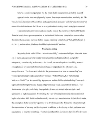PERFORMANCE-BASED ACCOUNTABILITY & STUDENT SERVICES 29
to have a seamless experience. To the extent that it was practical, a student-focused
approach to the structure physically located these departments in close proximity. (p. 24)
This physical placement of SAS offices and departments is popularly called a “one stop shop” at
universities in Canada and the US and is an organizational strategy that I strongly recommend.
I realize the above recommendations may be outside the purview of the SSASO due to
financial restrictions, space constraints, or institutional limitations. Nonetheless, research has
illustrated these designs increase student success (Keeling, Underhile, & Wall, 2007; Seifert et
al., 2011), and therefore, I believe should be implemented if possible.
Conclusion rising
Beginning in the early 1990s a “new accountability” movement in higher education arose
out of increased pressure for a broader conceptualization of accountability and greater
transparency on university performance. As a result, the meaning of accountability was re-
conceptualized towards market mechanisms focused on productivity, efficiency, and
competitiveness. The framework of choice for governments in a “new accountability” era
became performance-based accountability policies. Within Ontario, Key Performance
Indicators, Multi-Year Accountability Agreements, and the Differentiation Policy Framework
represented differing forms and degrees of performance-based accountability policies. The
fundamental principles underlying these policies denote mechanistic characteristics and
approaches to higher education. Contrasting the view of marketization and mechanization of
higher education, SAS divisions fundamentally operate on a transformative, holistic level under
the assumption that a university’s purpose is to develop successful democratic citizens through
the combination of learning and development, in addition to developing skilled graduates who
are prepared to enter the workforce. This has caused conflict and tension between SAS divisions
 