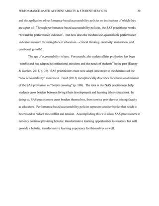 PERFORMANCE-BASED ACCOUNTABILITY & STUDENT SERVICES 30
and the application of performance-based accountability policies on institutions of which they
are a part of. Through performance-based accountability policies, the SAS practitioner works
“toward the performance indicator”. But how does the mechanistic, quantifiable performance
indicator measure the intangibles of education—critical thinking, creativity, maturation, and
emotional growth?
The age of accountability is here. Fortunately, the student affairs profession has been
“nimble and has adapted to institutional missions and the needs of students” in the past (Dungy
& Gordon, 2011, p. 75). SAS practitioners must now adapt once more to the demands of the
“new accountability” movement. Fried (2012) metaphorically describes the educational mission
of the SAS profession as “border crossing” (p. 108). The idea is that SAS practitioners help
students cross borders between living (their development) and learning (their education). In
doing so, SAS practitioners cross borders themselves, from service providers to joining faculty
as educators. Performance-based accountability policies represent another border that needs to
be crossed to reduce the conflict and tension. Accomplishing this will allow SAS practitioners to
not only continue providing holistic, transformative learning opportunities to students, but will
provide a holistic, transformative learning experience for themselves as well.
 