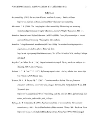 PERFORMANCE-BASED ACCOUNTABILITY & STUDENT SERVICES 31
References
Accountability. (2015). In Merriam-Webster’s online dictionary. Retrieved from
http://www.merriam-webster.com/inter?dest=/dictionary/accountability
Alexander, F. K. (2000). The changing face of accountability: Monitoring and assessing
institutional performance in higher education. Journal of Higher Education, 411-431.
American Association of Higher Education (AAHE). (1998). Powerful partnerships: A shared
responsibility for learning. Washington, DC: Authors.
American College Personnel Association (ACPA). (1994). The student learning imperative:
Implications for student affairs. Retrieved from
http://www.myacpa.org/sites/default/files/ACPA%27s%20Student%20Learning%20Impe
rative.pdf
Argyris, C., & Schon, D. A. (1996). Organizational learning II: Theory, methods, and practice.
Reading, MA: Addison-Wesley.
Bolman, L. G., & Deal, T. E. (1997). Reframing organizations: Artistry, choice, and leadership.
San Francisco, CA: Jossey-Bass.
Bruneau, W. A., & Savage, D. C. (2002). Counting out the scholars: How performance
indicators undermine universities and colleges. Toronto, ON: James Lorimer & Co. Ltd.
Retrieved from
https://www.academia.edu/2562310/Counting_out_the_scholars_How_performance_indi
cators_undermine_universities_and_colleges
Burke, J. C., & Minassians, H. (2003). Real accountability or accountability ‘lite’: Seventh
annual survey, 2003. Rockefeller Institute of Government. Albany, NY. Retrieved from
https://www.soe.vt.edu/highered/files/Perspectives_PolicyNews/07-03/7thSurvey.pdf
 