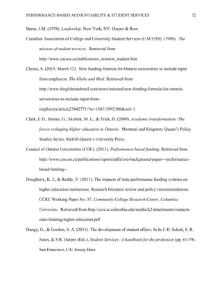PERFORMANCE-BASED ACCOUNTABILITY & STUDENT SERVICES 32
Burns, J.M. (1978). Leadership. New York, NY: Harper & Row.
Canadian Association of College and University Student Services (CACUSS). (1989). The
mission of student services. Retrieved from
http://www.cacuss.ca/publications_mission_student.htm
Choise, S. (2015, March 12). New funding formula for Ontario universities to include input
from employers. The Globe and Mail. Retrieved from
http://www.theglobeandmail.com/news/national/new-funding-formula-for-ontario-
universities-to-include-input-from-
employers/article23442771/?ts=150313092306&ord=1
Clark, I. D., Moran, G., Skolnik, M. L., & Trick, D. (2009). Academic transformation: The
forces reshaping higher education in Ontario. Montreal and Kingston: Queen’s Policy
Studies Series, McGill-Queen’s University Press.
Council of Ontario Universities (COU). (2013). Performance-based funding. Retrieved from
http://www.cou.on.ca/publications/reports/pdfs/cou-background-paper---performance-
based-funding--
Dougherty, K. J., & Reddy, V. (2011). The impacts of state performance funding systems on
higher education institutions: Research literature review and policy recommendations.
CCRC Working Paper No. 37. Community College Research Center, Columbia
University. Retrieved from http://ccrc.tc.columbia.edu/media/k2/attachments/impacts-
state-funding-higher-education.pdf
Dungy, G., & Gordon, S. A. (2011). The development of student affairs. In In J. H. Schuh, S. R.
Jones, & S.R. Harper (Eds.), Student Services: A handbook for the profession (pp. 61-79).
San Francisco, CA: Jossey-Bass.
 